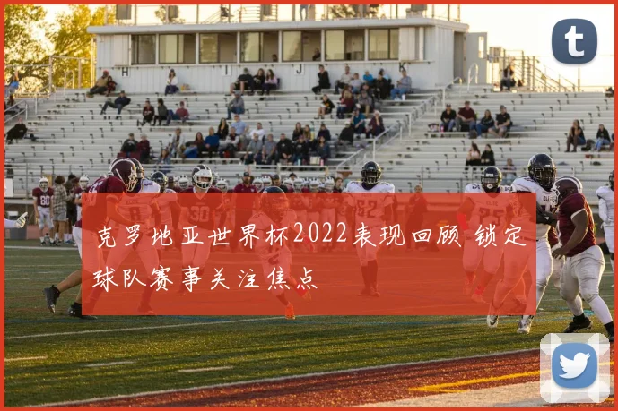 克罗地亚世界杯2022表现回顾 锁定球队赛事关注焦点