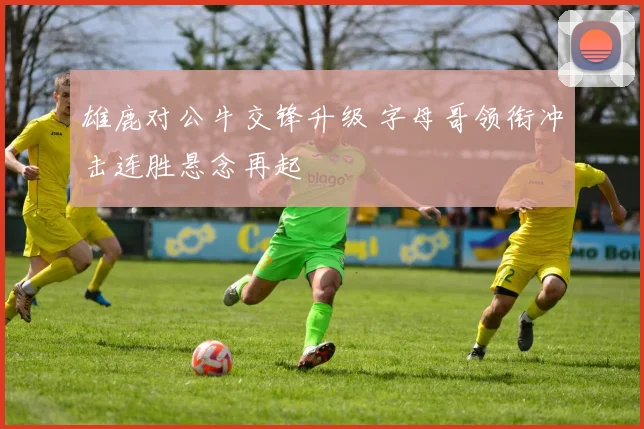 雄鹿对公牛交锋升级 字母哥领衔冲击连胜悬念再起