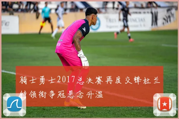 骑士勇士2017总决赛再度交锋杜兰特领衔争冠悬念升温