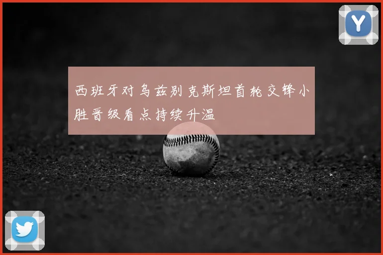 西班牙对乌兹别克斯坦首轮交锋小胜晋级看点持续升温