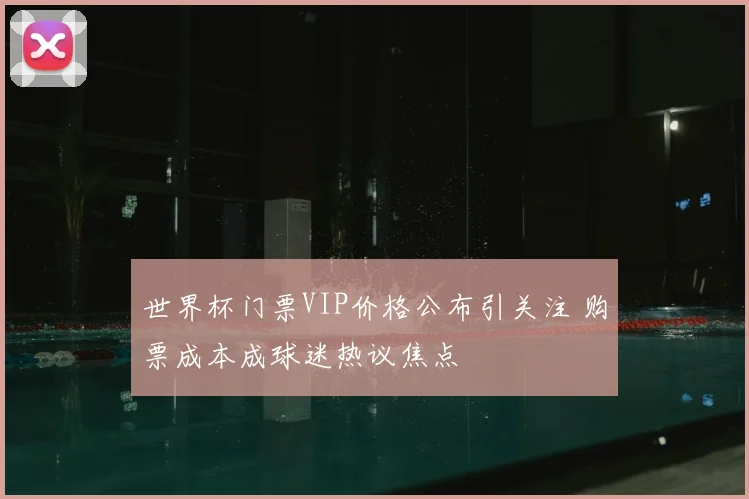 世界杯门票VIP价格公布引关注 购票成本成球迷热议焦点