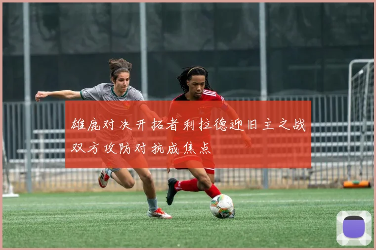 雄鹿对决开拓者利拉德迎旧主之战双方攻防对抗成焦点