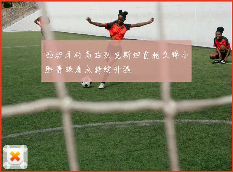西班牙对乌兹别克斯坦首轮交锋小胜晋级看点持续升温