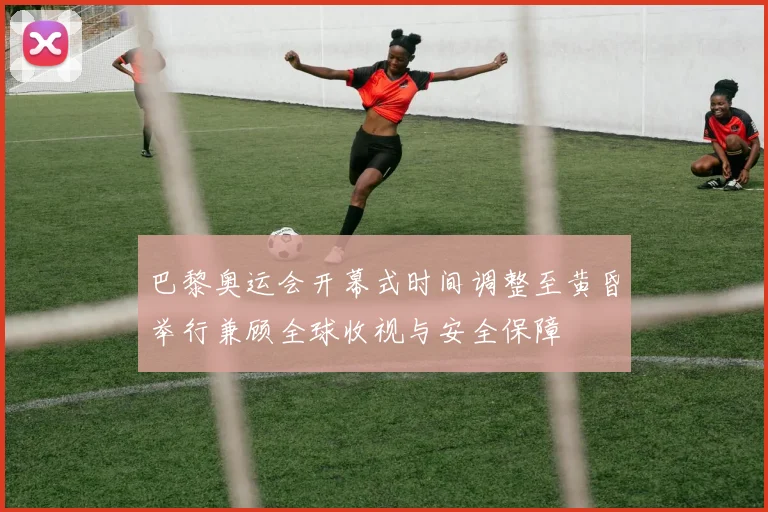巴黎奥运会开幕式时间调整至黄昏举行兼顾全球收视与安全保障