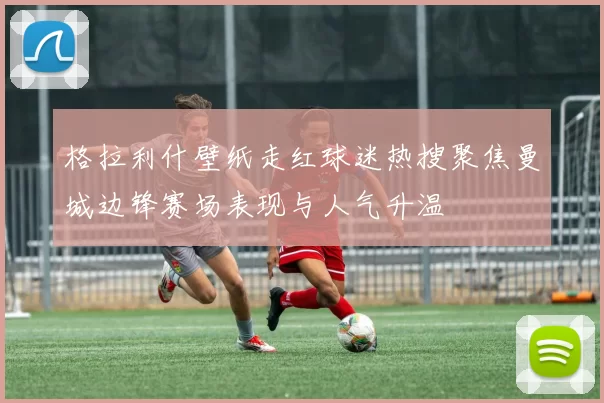 格拉利什壁纸走红球迷热搜聚焦曼城边锋赛场表现与人气升温