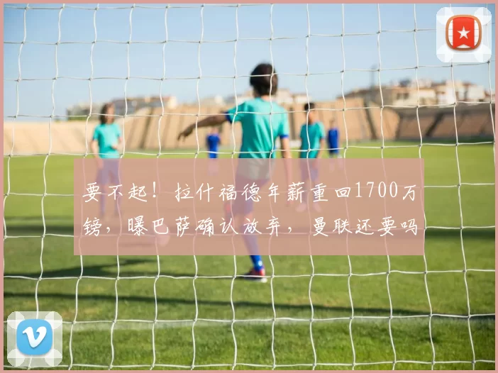 要不起！拉什福德年薪重回1700万镑，曝巴萨确认放弃，曼联还要吗