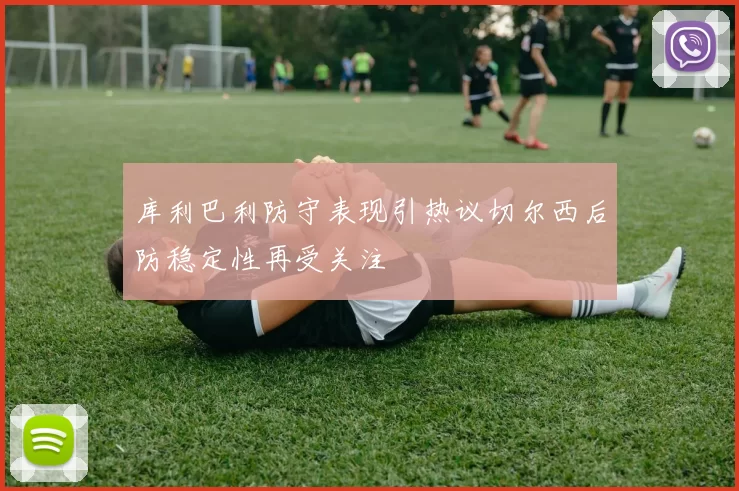 库利巴利防守表现引热议切尔西后防稳定性再受关注