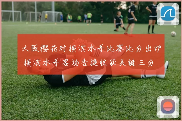 大阪樱花对横滨水手比赛比分出炉 横滨水手客场告捷收获关键三分