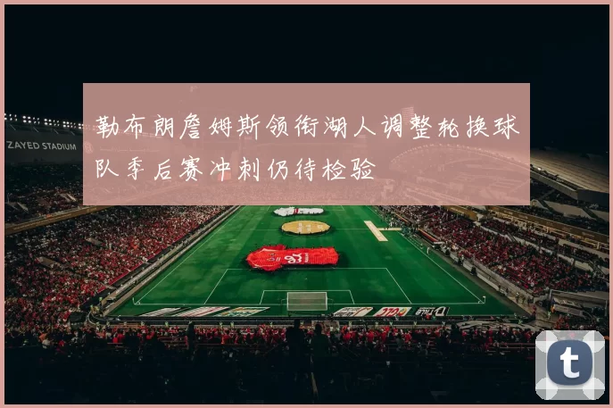 勒布朗詹姆斯领衔湖人调整轮换球队季后赛冲刺仍待检验