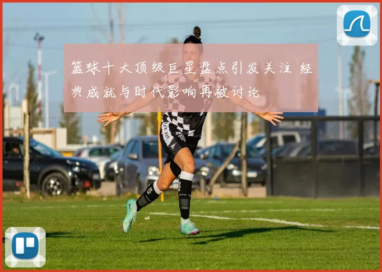篮球十大顶级巨星盘点引发关注 经典成就与时代影响再被讨论