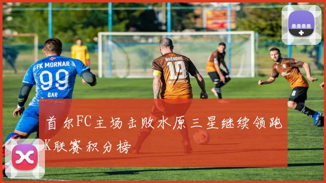 首尔FC主场击败水原三星继续领跑K联赛积分榜