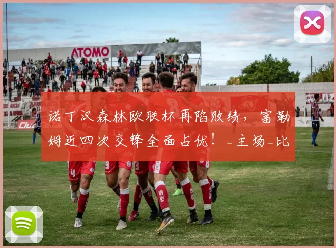 诺丁汉森林欧联杯再陷败绩，富勒姆近四次交锋全面占优！_主场_比赛_作战