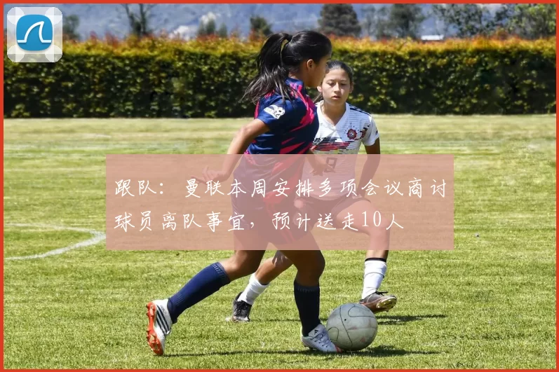 跟队：曼联本周安排多项会议商讨球员离队事宜，预计送走10人