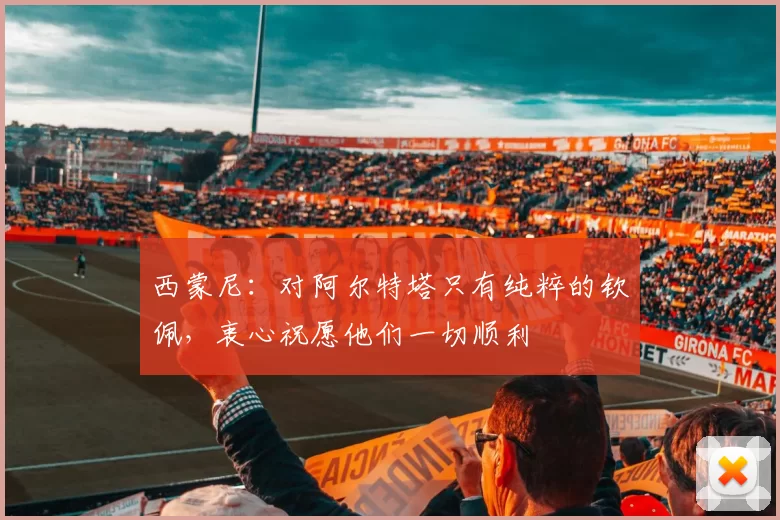 西蒙尼：对阿尔特塔只有纯粹的钦佩，衷心祝愿他们一切顺利