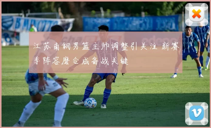 江苏南钢男篮主帅调整引关注 新赛季阵容磨合成备战关键