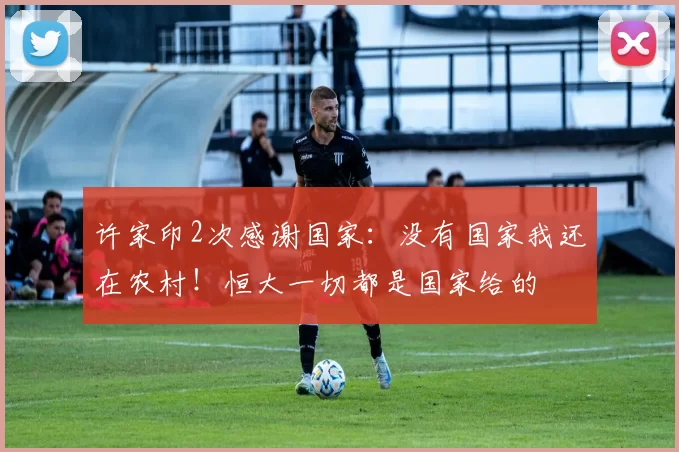 许家印2次感谢国家：没有国家我还在农村！恒大一切都是国家给的