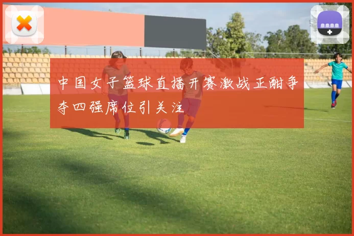 中国女子篮球直播开赛激战正酣争夺四强席位引关注