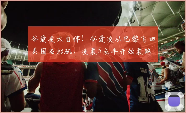 谷爱凌太自律！谷爱凌从巴黎飞回美国洛杉矶，凌晨5点半开始晨跑