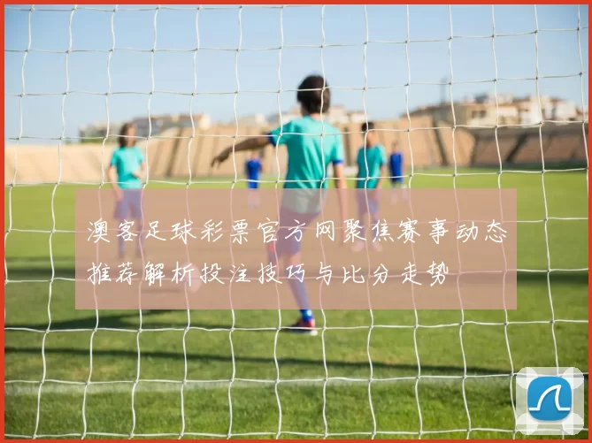 澳客足球彩票官方网聚焦赛事动态推荐解析投注技巧与比分走势