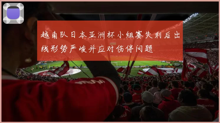 越南队日本亚洲杯小组赛失利后出线形势严峻并应对伤停问题