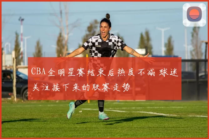 CBA全明星赛结束后热度不减 球迷关注接下来的联赛走势