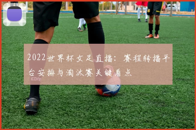 2022世界杯女足直播：赛程转播平台安排与淘汰赛关键看点