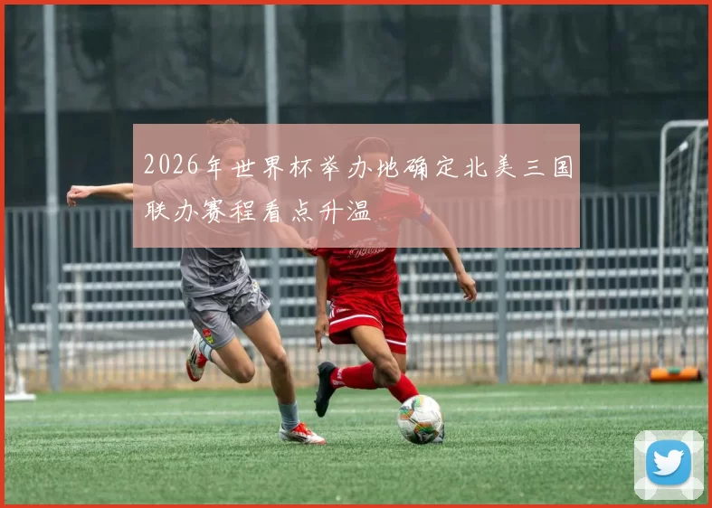 2026年世界杯举办地确定北美三国联办赛程看点升温