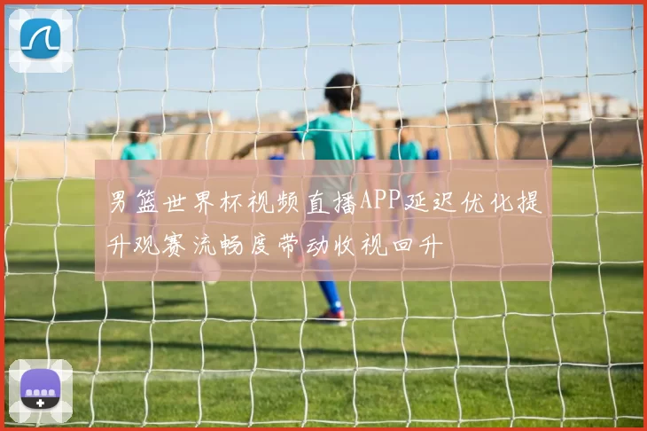 男篮世界杯视频直播APP延迟优化提升观赛流畅度带动收视回升