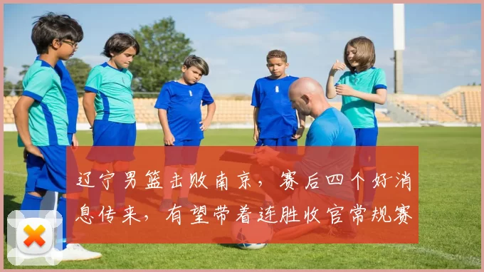 辽宁男篮击败南京，赛后四个好消息传来，有望带着连胜收官常规赛