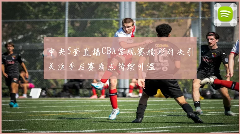 中央5套直播CBA常规赛精彩对决引关注季后赛看点持续升温