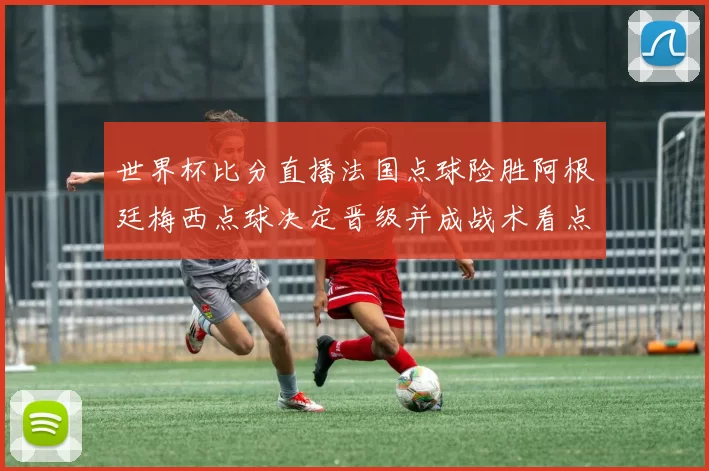 世界杯比分直播法国点球险胜阿根廷梅西点球决定晋级并成战术看点
