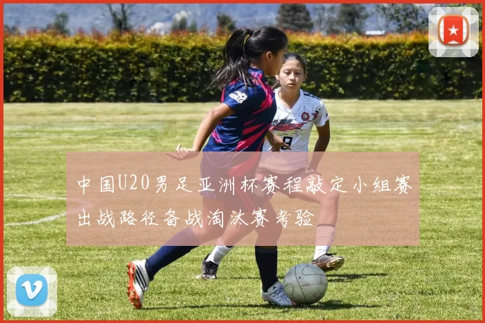 中国U20男足亚洲杯赛程敲定小组赛出战路径备战淘汰赛考验