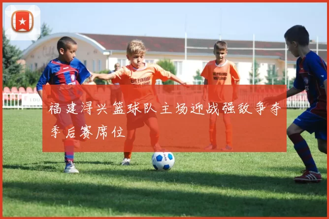 福建浔兴篮球队主场迎战强敌争夺季后赛席位