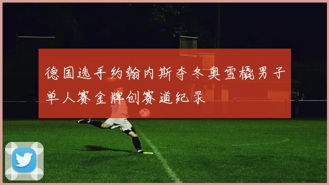 德国选手约翰内斯夺冬奥雪橇男子单人赛金牌创赛道纪录