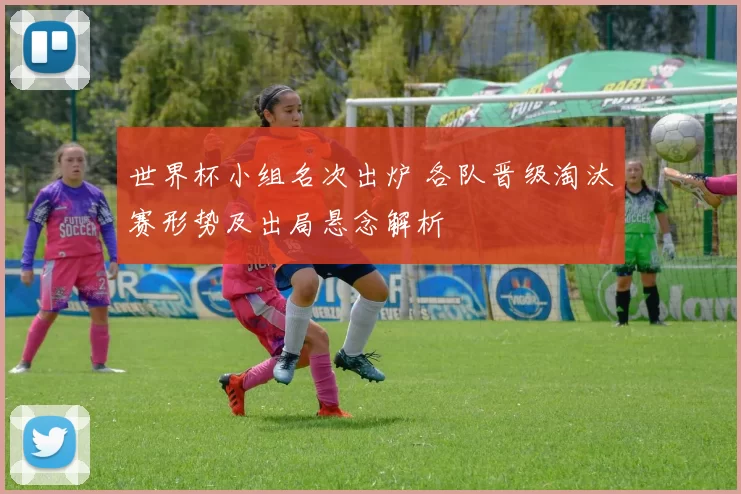 世界杯小组名次出炉 各队晋级淘汰赛形势及出局悬念解析
