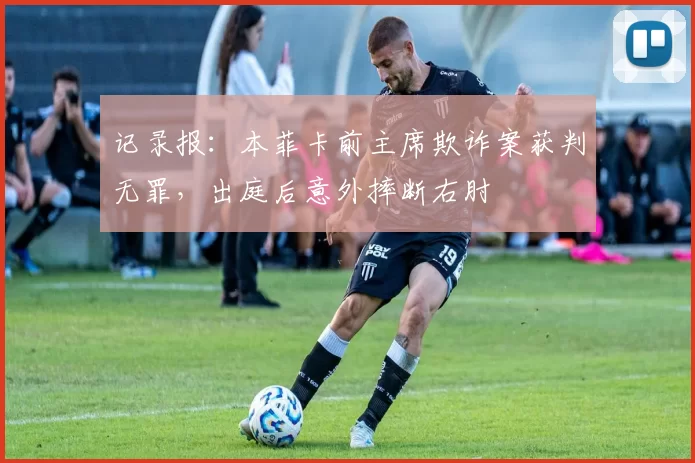 记录报：本菲卡前主席欺诈案获判无罪，出庭后意外摔断右肘