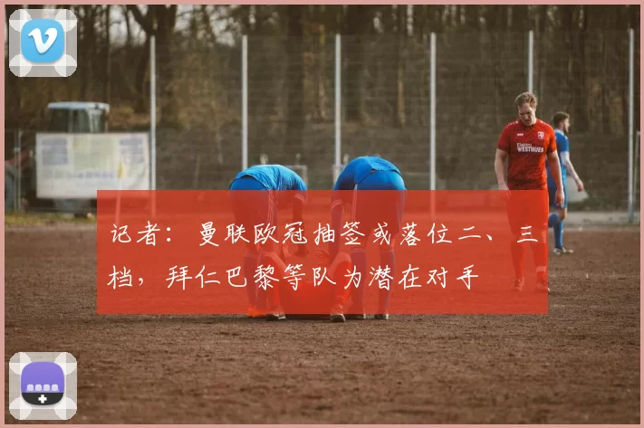 记者：曼联欧冠抽签或落位二、三档，拜仁巴黎等队为潜在对手