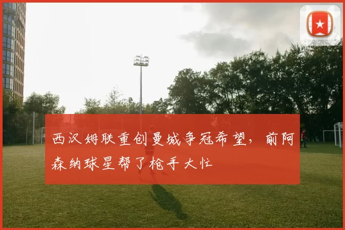 西汉姆联重创曼城争冠希望，前阿森纳球星帮了枪手大忙