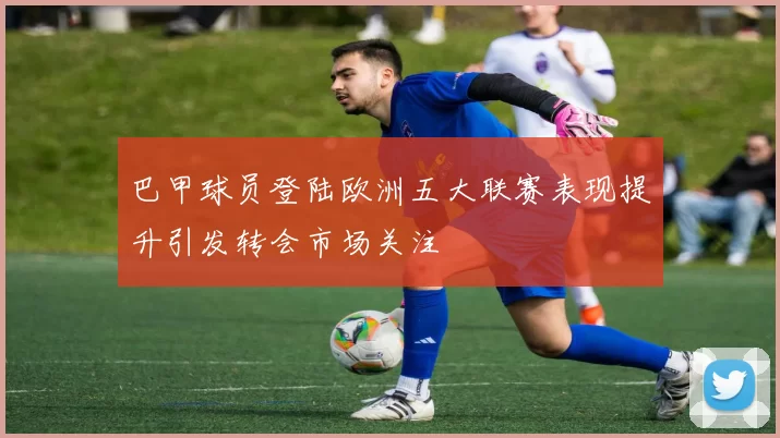 巴甲球员登陆欧洲五大联赛表现提升引发转会市场关注