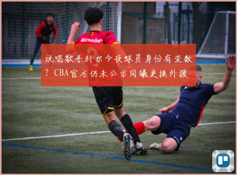 说唱歌手科尔今夜球员身份有变数？CBA官方仍未公示同曦更换外援