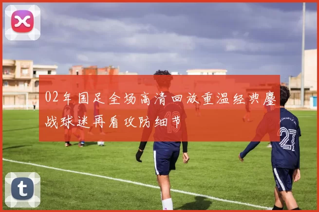 02年国足全场高清回放重温经典鏖战球迷再看攻防细节