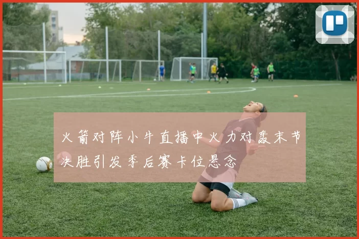火箭对阵小牛直播中火力对轰末节决胜引发季后赛卡位悬念