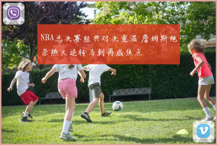 NBA总决赛经典对决重温 詹姆斯绝杀热火逆转马刺再成焦点