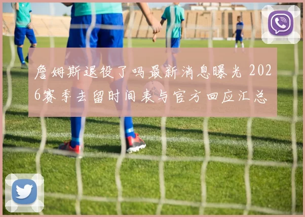 詹姆斯退役了吗最新消息曝光 2026赛季去留时间表与官方回应汇总