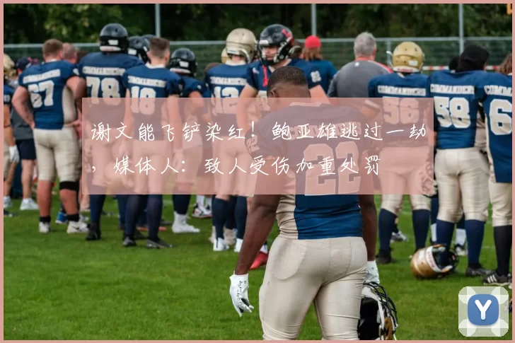 谢文能飞铲染红！鲍亚雄逃过一劫，媒体人：致人受伤加重处罚