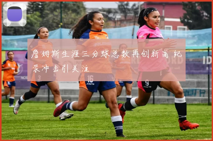 詹姆斯生涯三分球总数再创新高 纪录冲击引关注