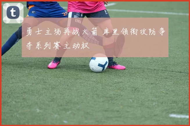 勇士主场再战火箭 库里领衔攻防争夺系列赛主动权