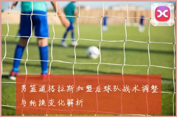 男篮道格拉斯加盟后球队战术调整与轮换变化解析