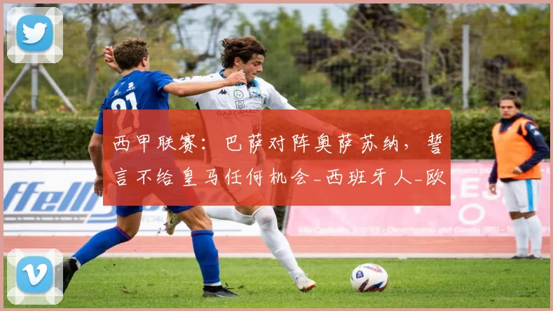 西甲联赛：巴萨对阵奥萨苏纳，誓言不给皇马任何机会_西班牙人_欧冠_国米