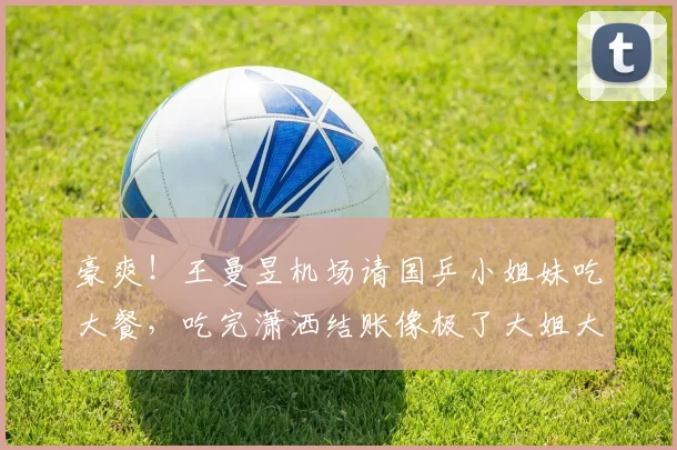 豪爽！王曼昱机场请国乒小姐妹吃大餐，吃完潇洒结账像极了大姐大